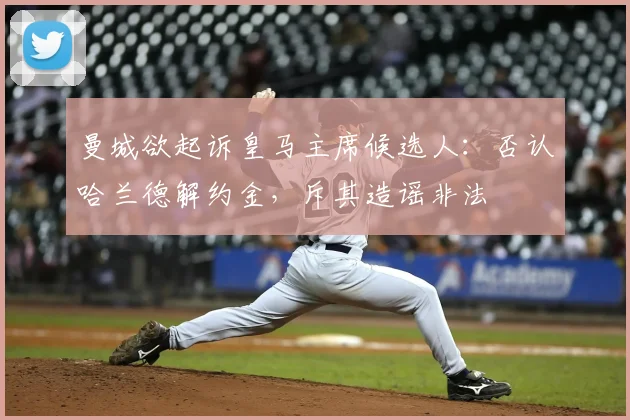 曼城欲起诉皇马主席候选人：否认哈兰德解约金，斥其造谣非法