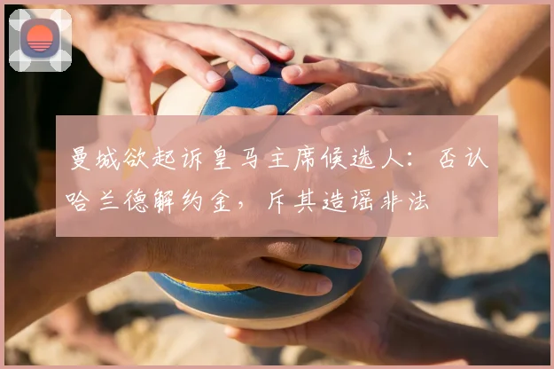 曼城欲起诉皇马主席候选人：否认哈兰德解约金，斥其造谣非法