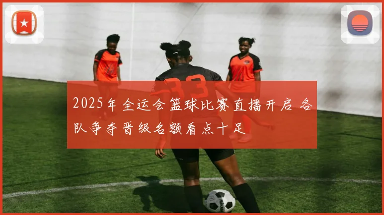 2025年全运会篮球比赛直播开启 各队争夺晋级名额看点十足