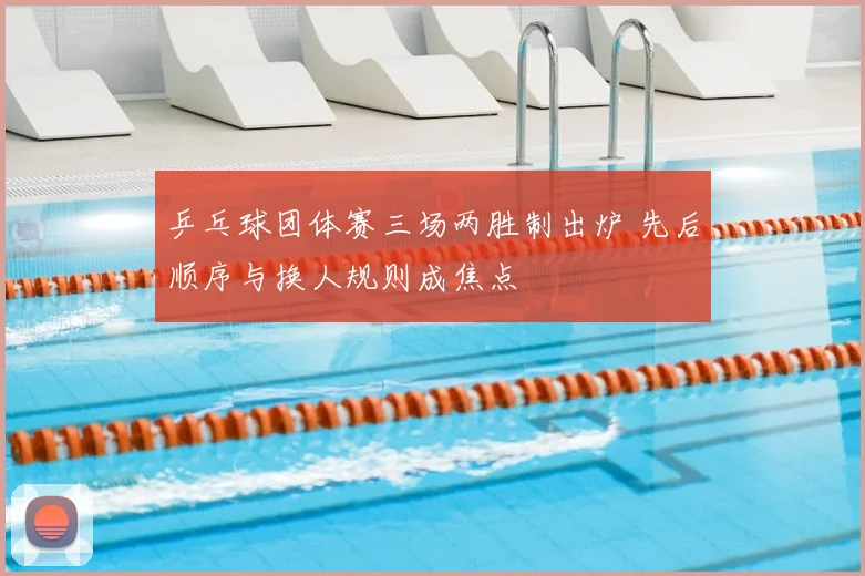 乒乓球团体赛三场两胜制出炉 先后顺序与换人规则成焦点
