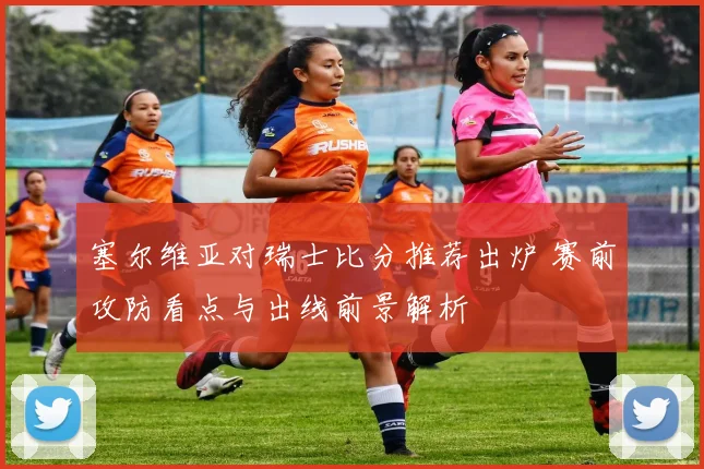 塞尔维亚对瑞士比分推荐出炉 赛前攻防看点与出线前景解析