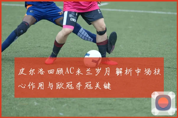 皮尔洛回顾AC米兰岁月 解析中场核心作用与欧冠夺冠关键