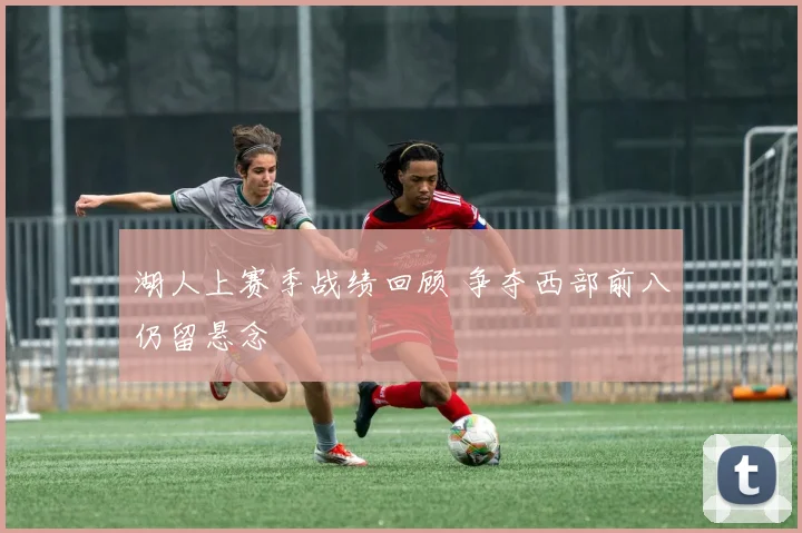 湖人上赛季战绩回顾 争夺西部前八仍留悬念