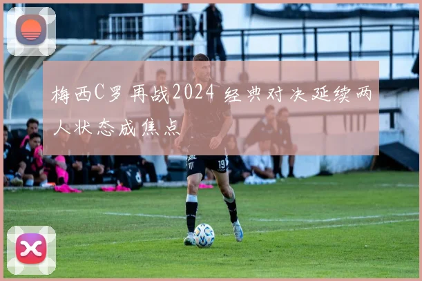 梅西C罗再战2024 经典对决延续两人状态成焦点
