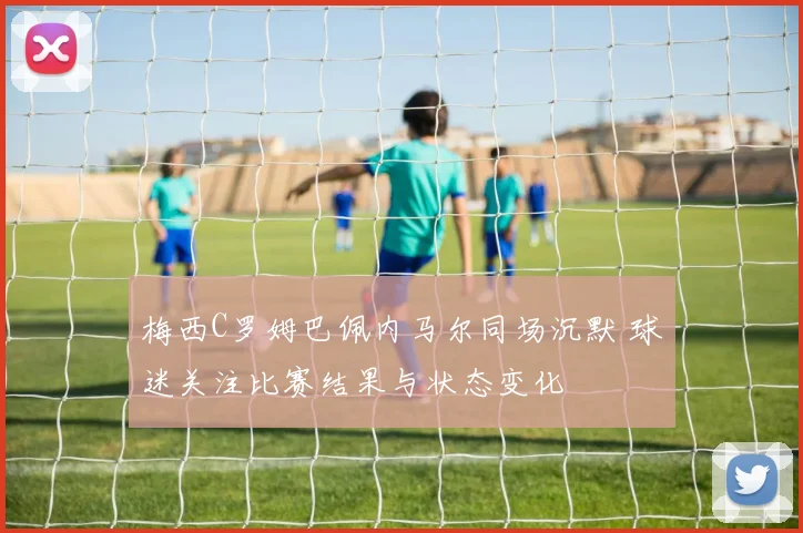 梅西C罗姆巴佩内马尔同场沉默 球迷关注比赛结果与状态变化