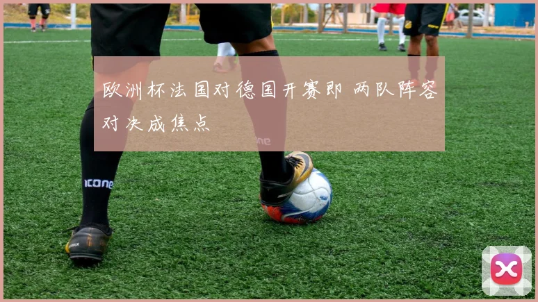 欧洲杯法国对德国开赛即 两队阵容对决成焦点