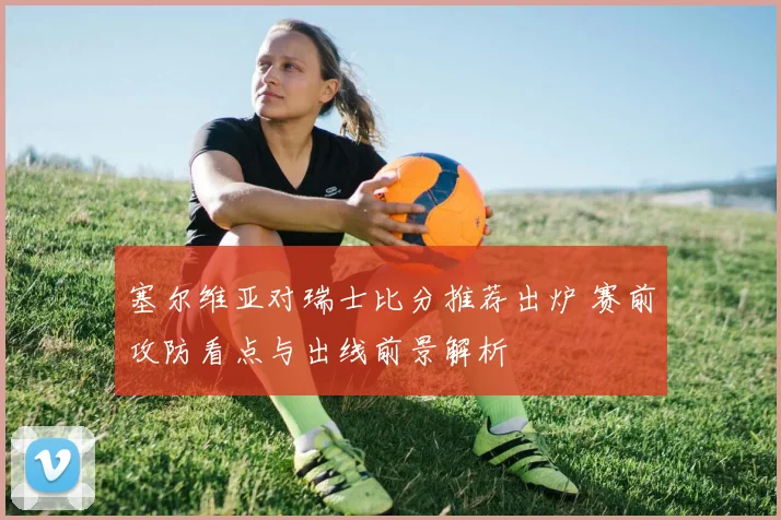 塞尔维亚对瑞士比分推荐出炉 赛前攻防看点与出线前景解析