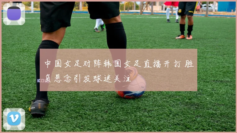 中国女足对阵韩国女足直播开打 胜负悬念引发球迷关注