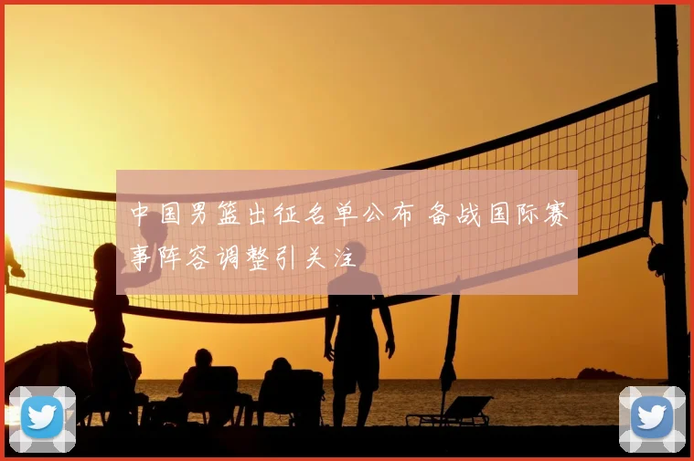 中国男篮出征名单公布 备战国际赛事阵容调整引关注