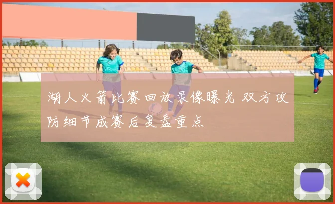 湖人火箭比赛回放录像曝光 双方攻防细节成赛后复盘重点