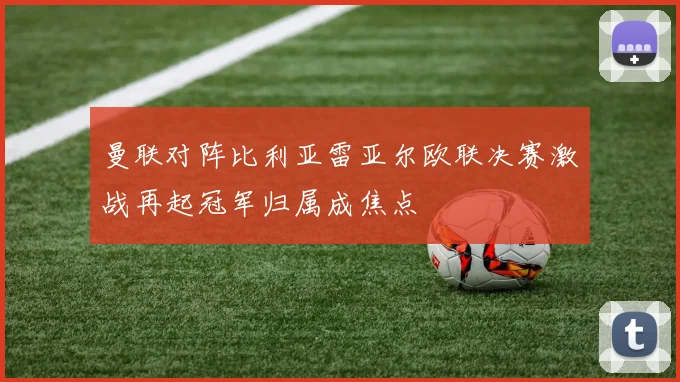 曼联对阵比利亚雷亚尔欧联决赛激战再起冠军归属成焦点