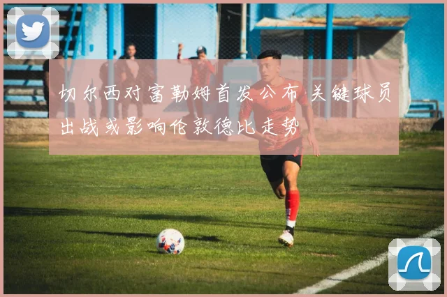 切尔西对富勒姆首发公布 关键球员出战或影响伦敦德比走势