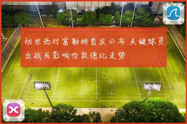 切尔西对富勒姆首发公布 关键球员出战或影响伦敦德比走势
