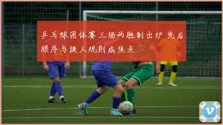 乒乓球团体赛三场两胜制出炉 先后顺序与换人规则成焦点