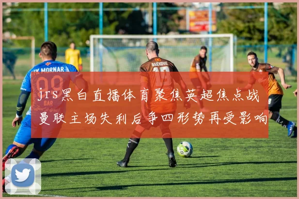 jrs黑白直播体育聚焦英超焦点战 曼联主场失利后争四形势再受影响