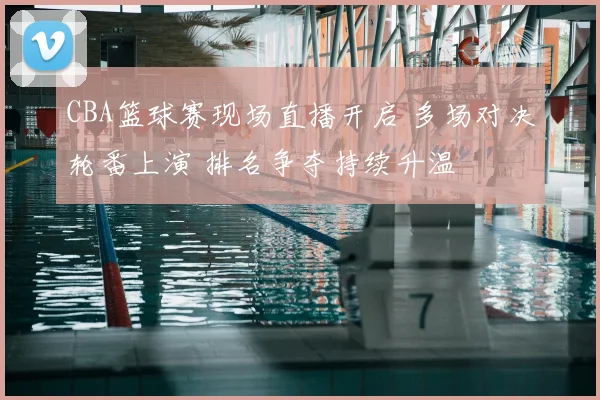 CBA篮球赛现场直播开启 多场对决轮番上演 排名争夺持续升温