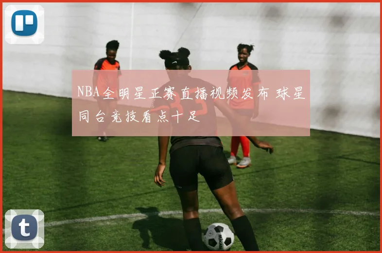 NBA全明星正赛直播视频发布 球星同台竞技看点十足