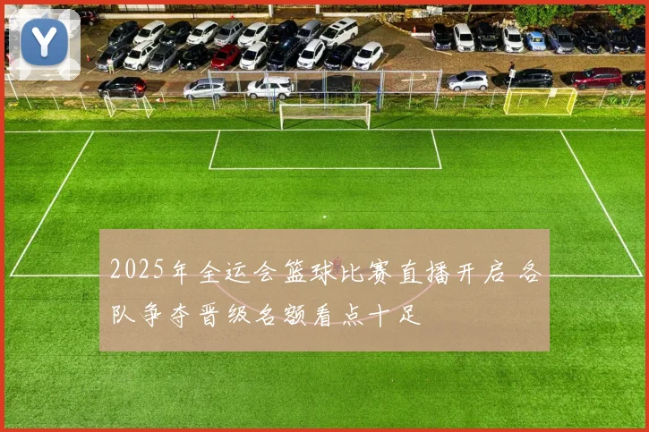 2025年全运会篮球比赛直播开启 各队争夺晋级名额看点十足