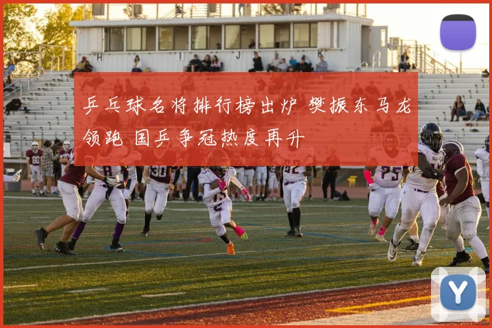 乒乓球名将排行榜出炉 樊振东马龙领跑 国乒争冠热度再升