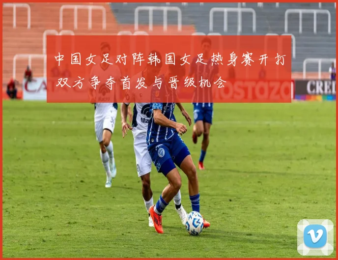 中国女足对阵韩国女足热身赛开打 双方争夺首发与晋级机会
