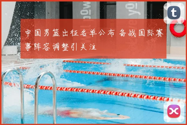 中国男篮出征名单公布 备战国际赛事阵容调整引关注