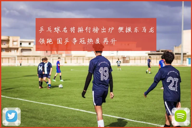 乒乓球名将排行榜出炉 樊振东马龙领跑 国乒争冠热度再升