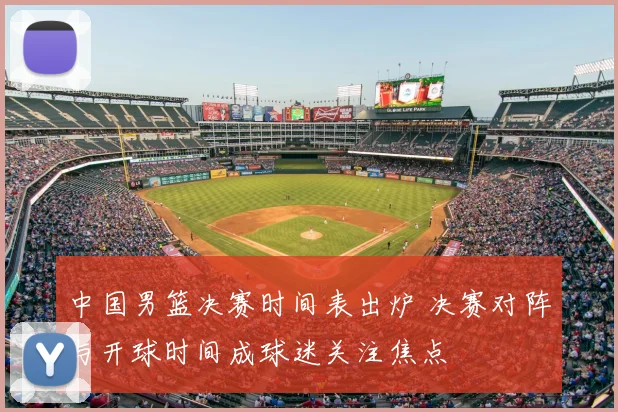 中国男篮决赛时间表出炉 决赛对阵与开球时间成球迷关注焦点