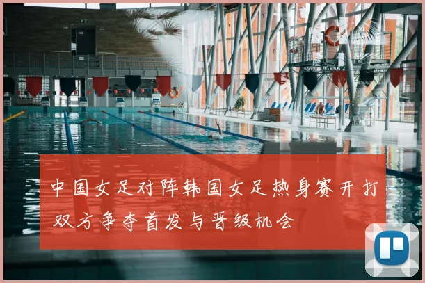 中国女足对阵韩国女足热身赛开打 双方争夺首发与晋级机会