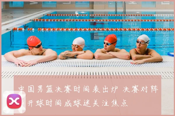 中国男篮决赛时间表出炉 决赛对阵与开球时间成球迷关注焦点