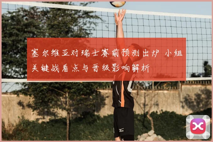 塞尔维亚对瑞士赛前预测出炉 小组关键战看点与晋级影响解析